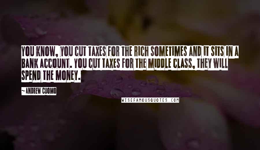 Andrew Cuomo Quotes: You know, you cut taxes for the rich sometimes and it sits in a bank account. You cut taxes for the middle class, they will spend the money.