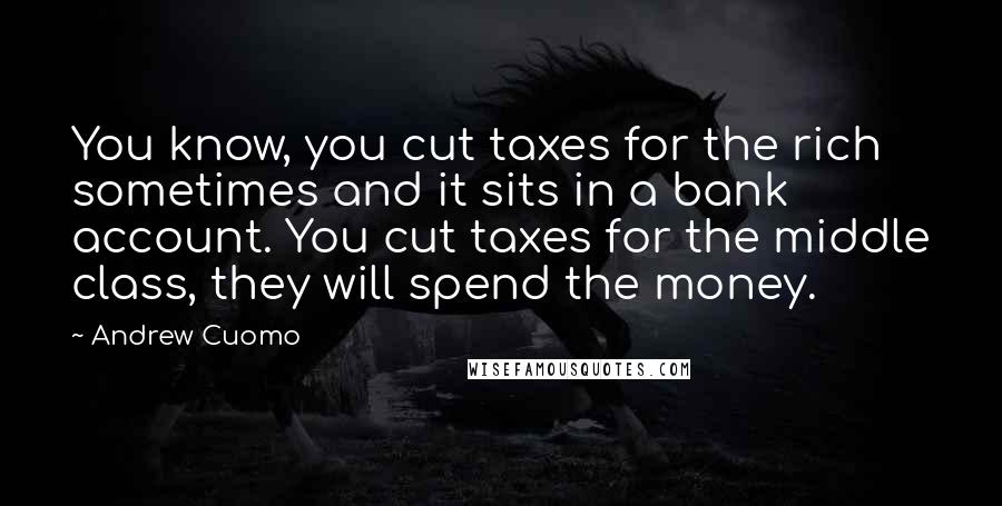 Andrew Cuomo Quotes: You know, you cut taxes for the rich sometimes and it sits in a bank account. You cut taxes for the middle class, they will spend the money.