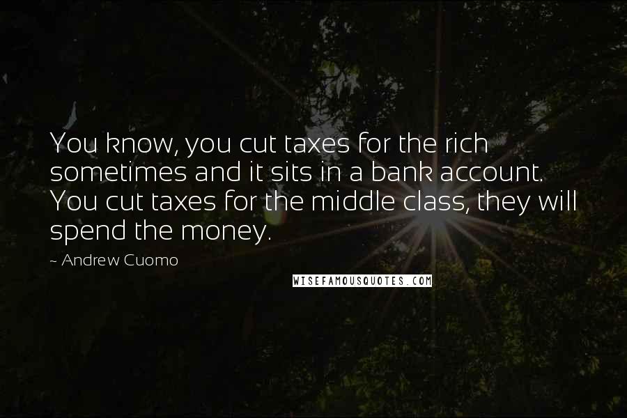 Andrew Cuomo Quotes: You know, you cut taxes for the rich sometimes and it sits in a bank account. You cut taxes for the middle class, they will spend the money.