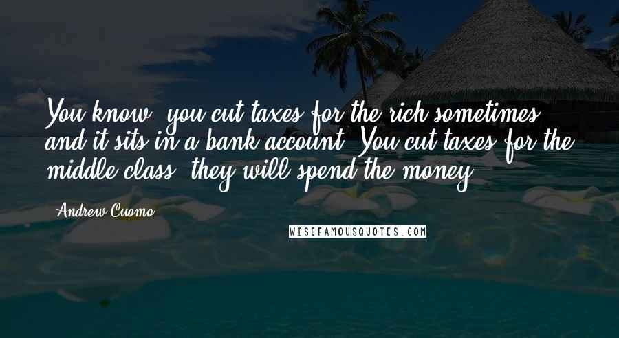 Andrew Cuomo Quotes: You know, you cut taxes for the rich sometimes and it sits in a bank account. You cut taxes for the middle class, they will spend the money.