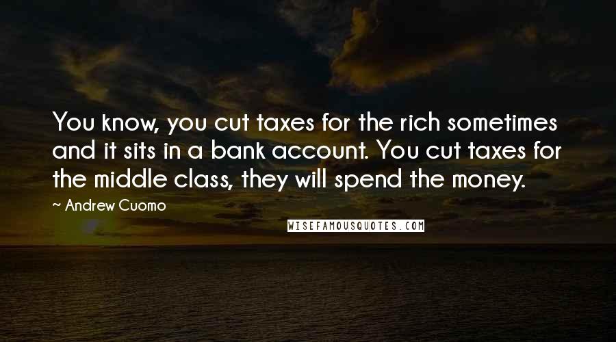 Andrew Cuomo Quotes: You know, you cut taxes for the rich sometimes and it sits in a bank account. You cut taxes for the middle class, they will spend the money.