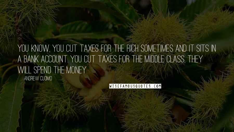 Andrew Cuomo Quotes: You know, you cut taxes for the rich sometimes and it sits in a bank account. You cut taxes for the middle class, they will spend the money.