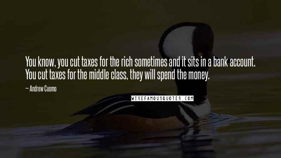 Andrew Cuomo Quotes: You know, you cut taxes for the rich sometimes and it sits in a bank account. You cut taxes for the middle class, they will spend the money.