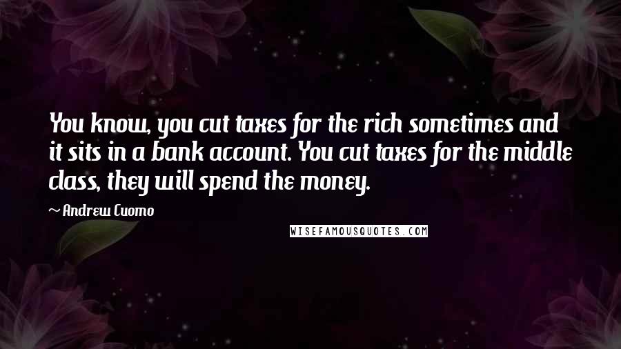 Andrew Cuomo Quotes: You know, you cut taxes for the rich sometimes and it sits in a bank account. You cut taxes for the middle class, they will spend the money.