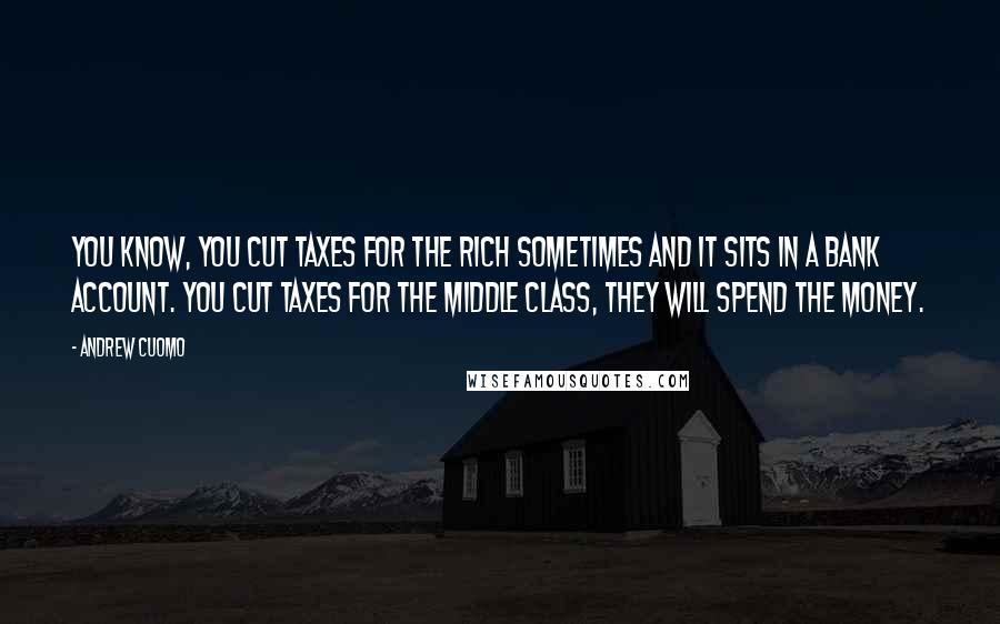 Andrew Cuomo Quotes: You know, you cut taxes for the rich sometimes and it sits in a bank account. You cut taxes for the middle class, they will spend the money.