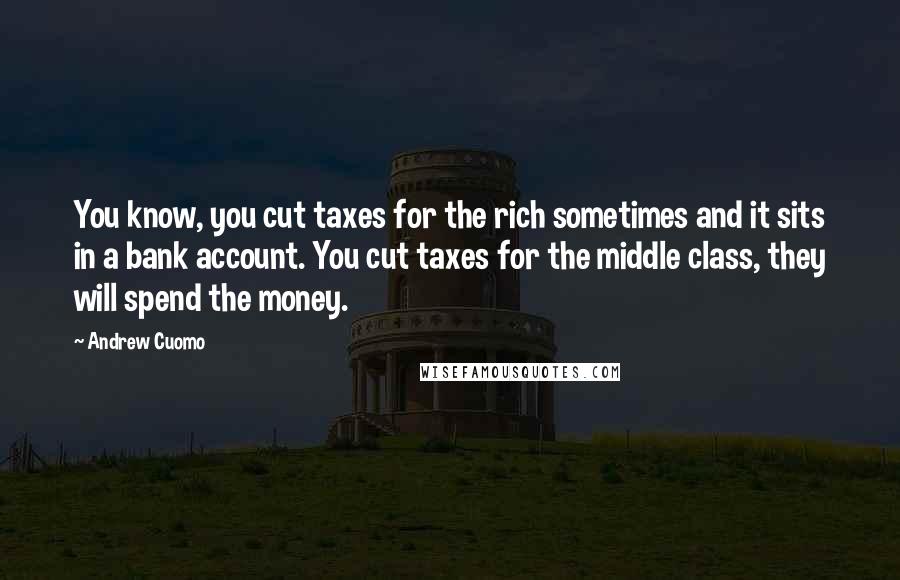 Andrew Cuomo Quotes: You know, you cut taxes for the rich sometimes and it sits in a bank account. You cut taxes for the middle class, they will spend the money.
