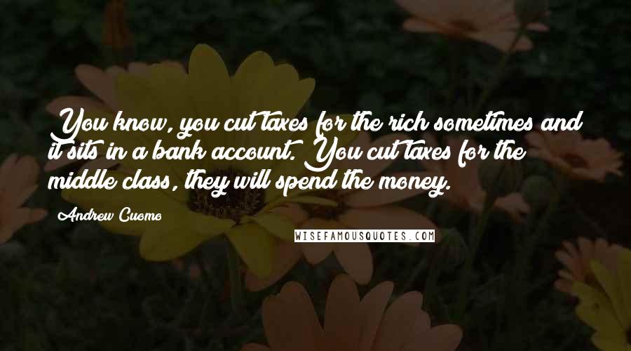 Andrew Cuomo Quotes: You know, you cut taxes for the rich sometimes and it sits in a bank account. You cut taxes for the middle class, they will spend the money.