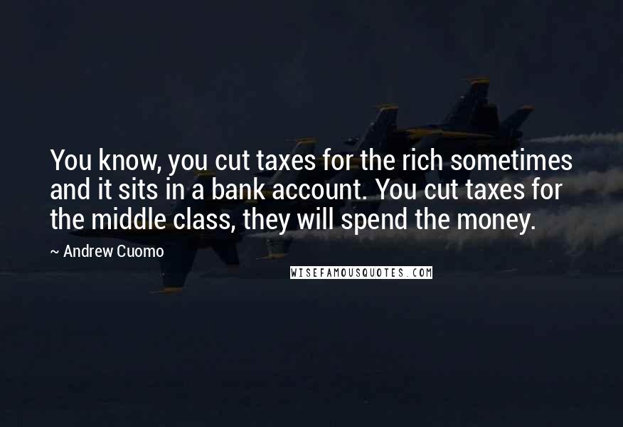 Andrew Cuomo Quotes: You know, you cut taxes for the rich sometimes and it sits in a bank account. You cut taxes for the middle class, they will spend the money.