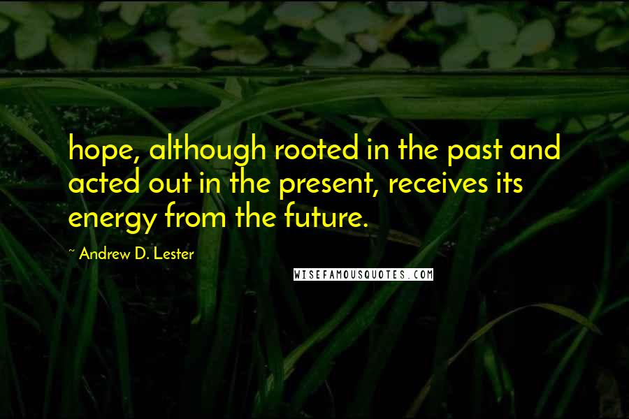 Andrew D. Lester Quotes: hope, although rooted in the past and acted out in the present, receives its energy from the future.