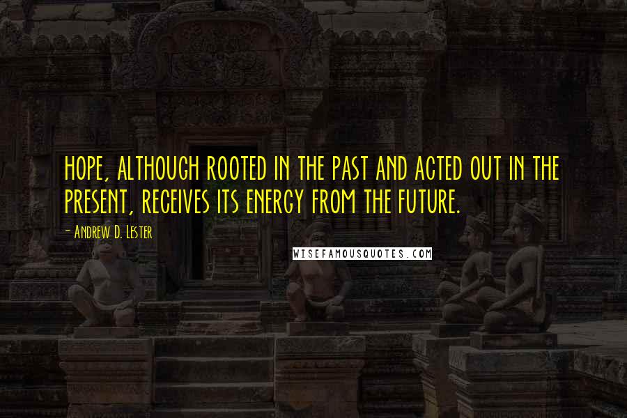 Andrew D. Lester Quotes: hope, although rooted in the past and acted out in the present, receives its energy from the future.