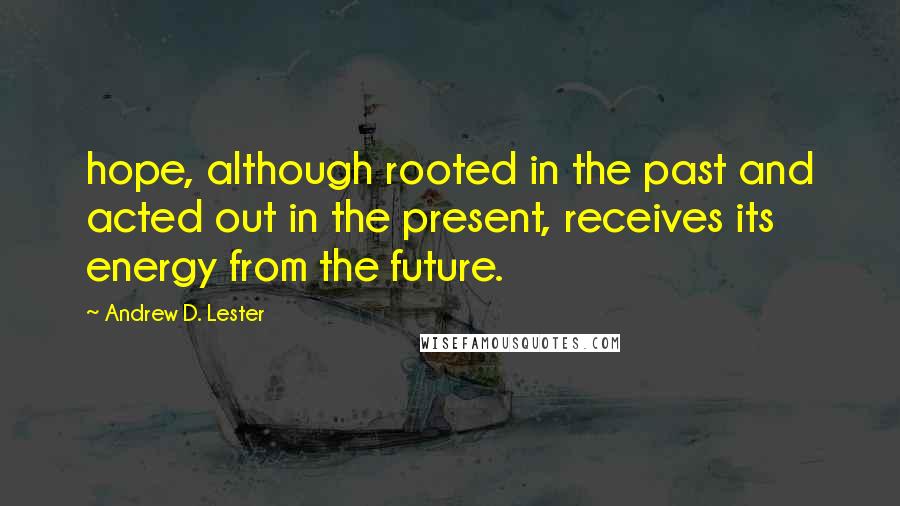 Andrew D. Lester Quotes: hope, although rooted in the past and acted out in the present, receives its energy from the future.