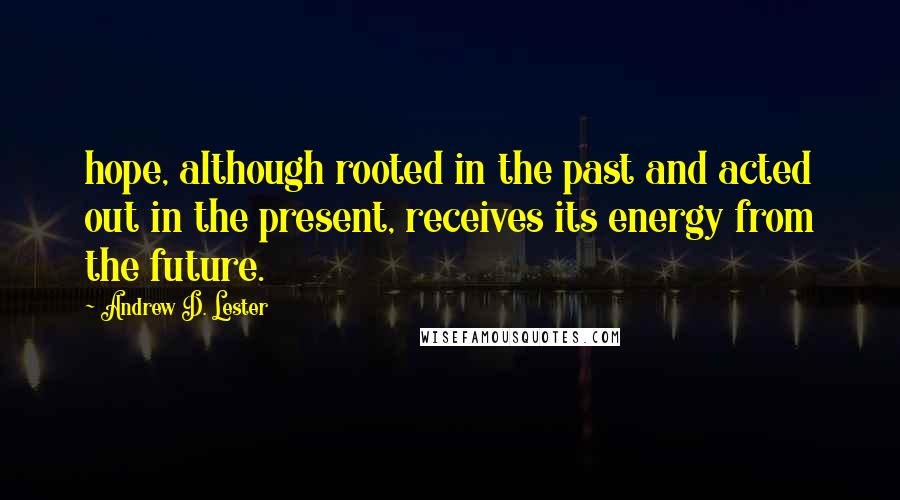 Andrew D. Lester Quotes: hope, although rooted in the past and acted out in the present, receives its energy from the future.