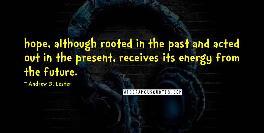 Andrew D. Lester Quotes: hope, although rooted in the past and acted out in the present, receives its energy from the future.