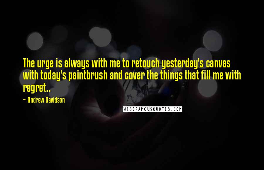 Andrew Davidson Quotes: The urge is always with me to retouch yesterday's canvas with today's paintbrush and cover the things that fill me with regret..