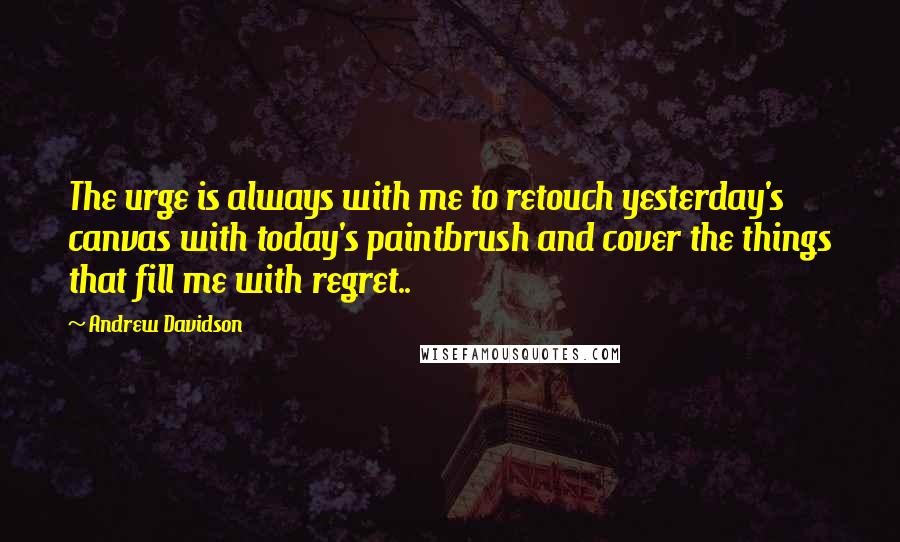 Andrew Davidson Quotes: The urge is always with me to retouch yesterday's canvas with today's paintbrush and cover the things that fill me with regret..