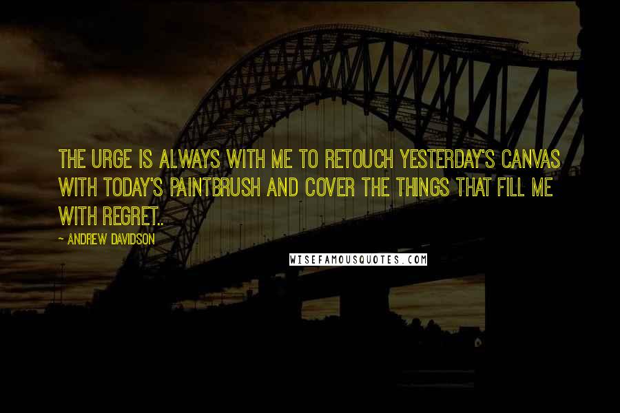 Andrew Davidson Quotes: The urge is always with me to retouch yesterday's canvas with today's paintbrush and cover the things that fill me with regret..