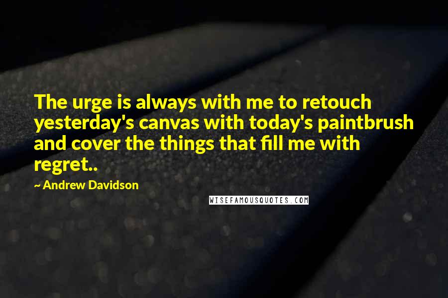 Andrew Davidson Quotes: The urge is always with me to retouch yesterday's canvas with today's paintbrush and cover the things that fill me with regret..