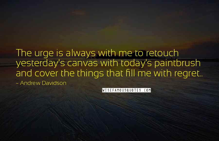 Andrew Davidson Quotes: The urge is always with me to retouch yesterday's canvas with today's paintbrush and cover the things that fill me with regret..