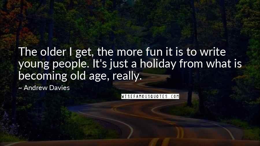 Andrew Davies Quotes: The older I get, the more fun it is to write young people. It's just a holiday from what is becoming old age, really.