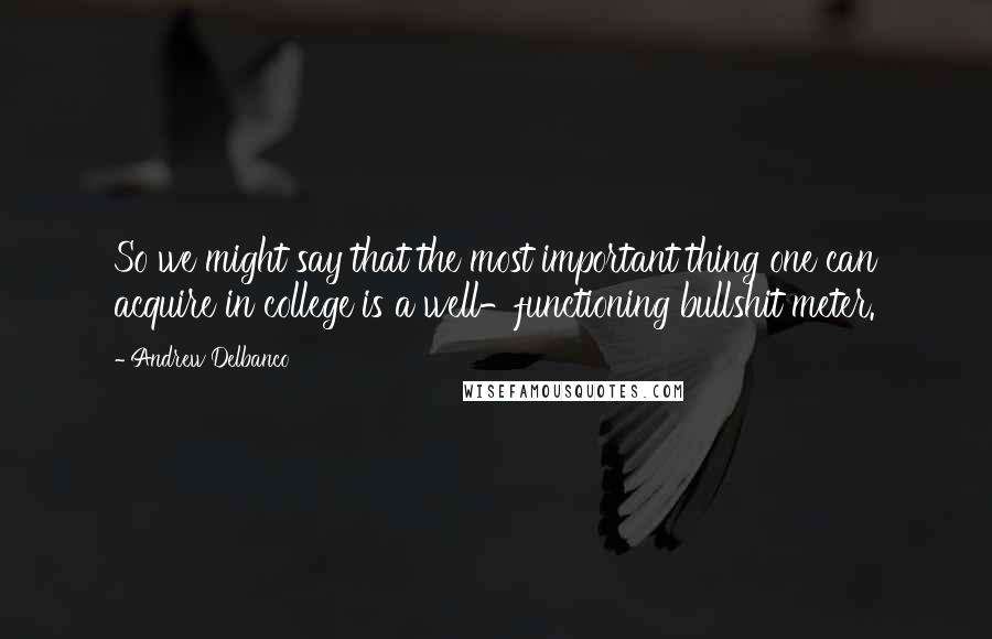 Andrew Delbanco Quotes: So we might say that the most important thing one can acquire in college is a well-functioning bullshit meter.