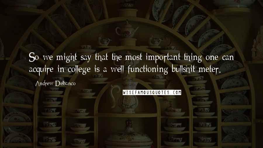 Andrew Delbanco Quotes: So we might say that the most important thing one can acquire in college is a well-functioning bullshit meter.