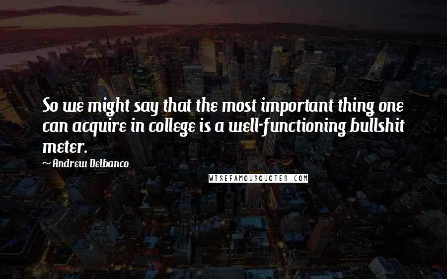 Andrew Delbanco Quotes: So we might say that the most important thing one can acquire in college is a well-functioning bullshit meter.