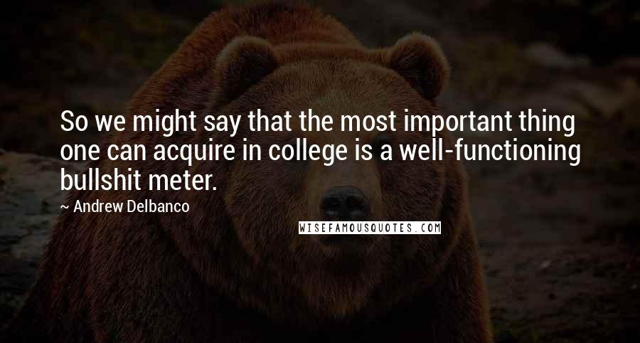 Andrew Delbanco Quotes: So we might say that the most important thing one can acquire in college is a well-functioning bullshit meter.