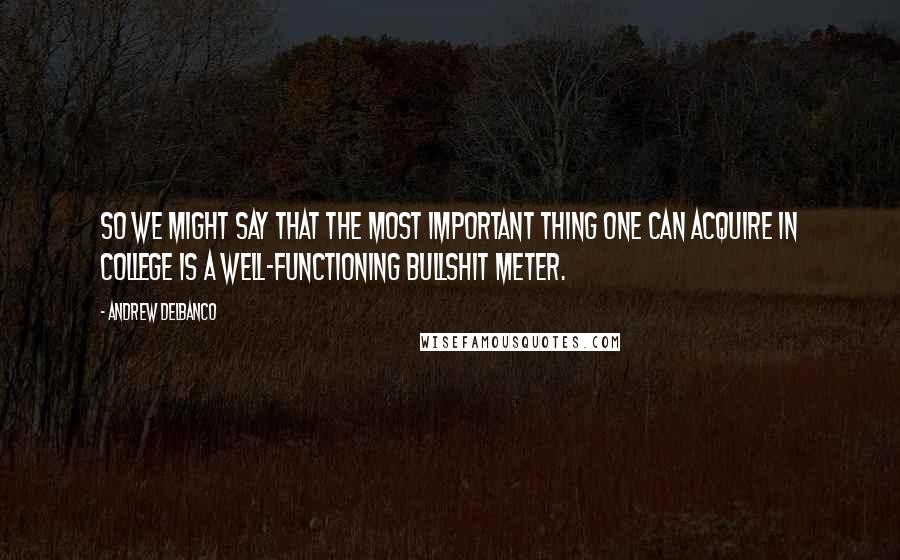 Andrew Delbanco Quotes: So we might say that the most important thing one can acquire in college is a well-functioning bullshit meter.