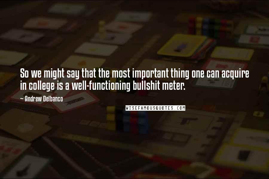 Andrew Delbanco Quotes: So we might say that the most important thing one can acquire in college is a well-functioning bullshit meter.