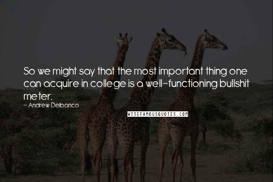 Andrew Delbanco Quotes: So we might say that the most important thing one can acquire in college is a well-functioning bullshit meter.