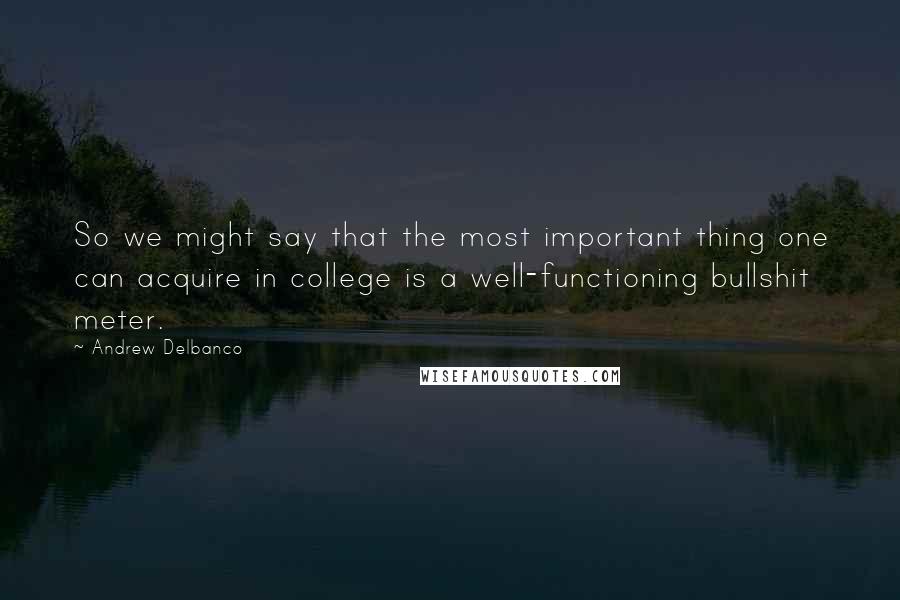 Andrew Delbanco Quotes: So we might say that the most important thing one can acquire in college is a well-functioning bullshit meter.