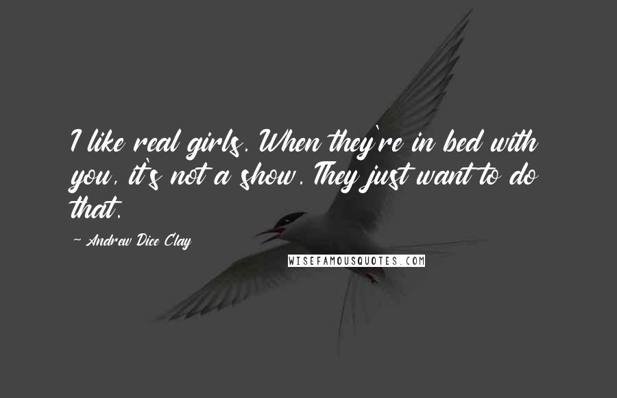 Andrew Dice Clay Quotes: I like real girls. When they're in bed with you, it's not a show. They just want to do that.
