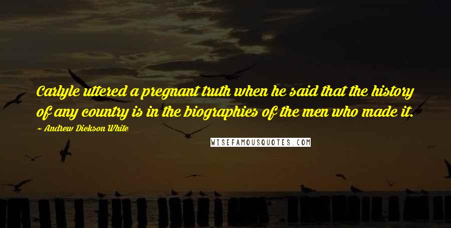 Andrew Dickson White Quotes: Carlyle uttered a pregnant truth when he said that the history of any country is in the biographies of the men who made it.