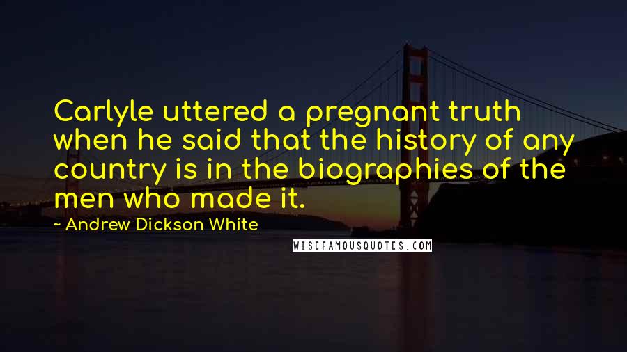 Andrew Dickson White Quotes: Carlyle uttered a pregnant truth when he said that the history of any country is in the biographies of the men who made it.
