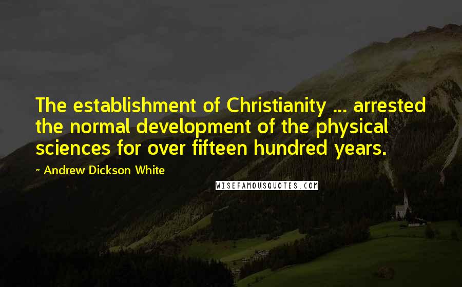 Andrew Dickson White Quotes: The establishment of Christianity ... arrested the normal development of the physical sciences for over fifteen hundred years.