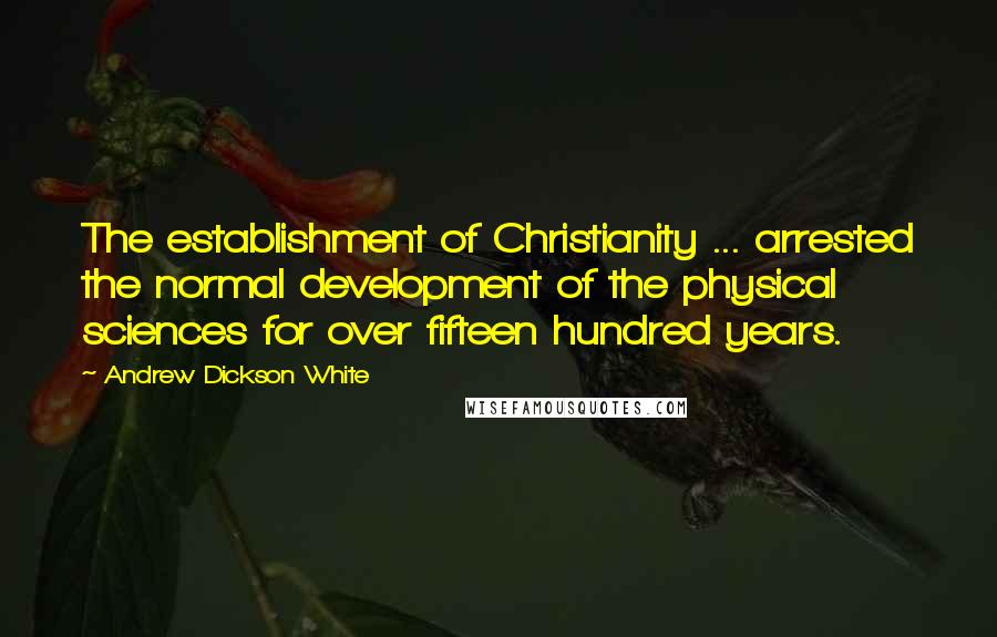 Andrew Dickson White Quotes: The establishment of Christianity ... arrested the normal development of the physical sciences for over fifteen hundred years.