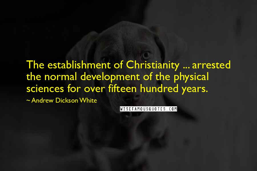 Andrew Dickson White Quotes: The establishment of Christianity ... arrested the normal development of the physical sciences for over fifteen hundred years.