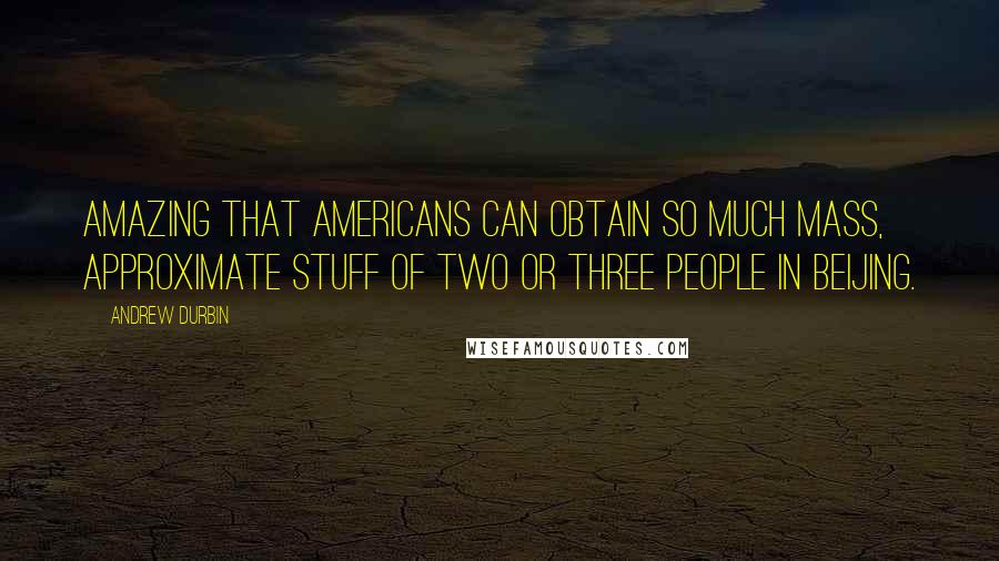Andrew Durbin Quotes: Amazing that Americans can obtain so much mass, approximate stuff of two or three people in Beijing.