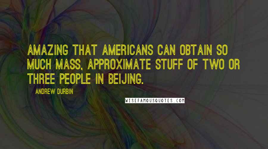 Andrew Durbin Quotes: Amazing that Americans can obtain so much mass, approximate stuff of two or three people in Beijing.