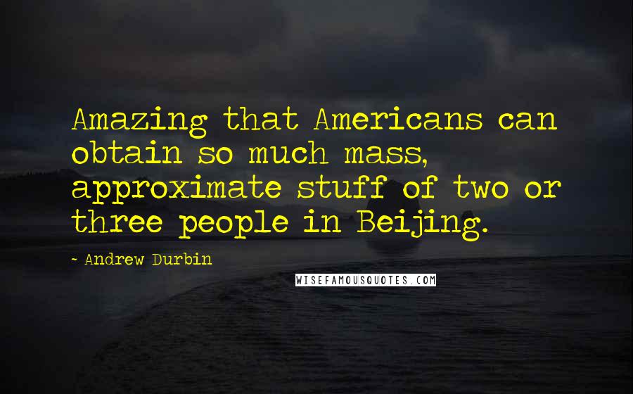 Andrew Durbin Quotes: Amazing that Americans can obtain so much mass, approximate stuff of two or three people in Beijing.