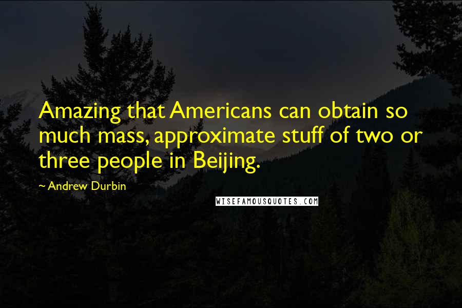 Andrew Durbin Quotes: Amazing that Americans can obtain so much mass, approximate stuff of two or three people in Beijing.