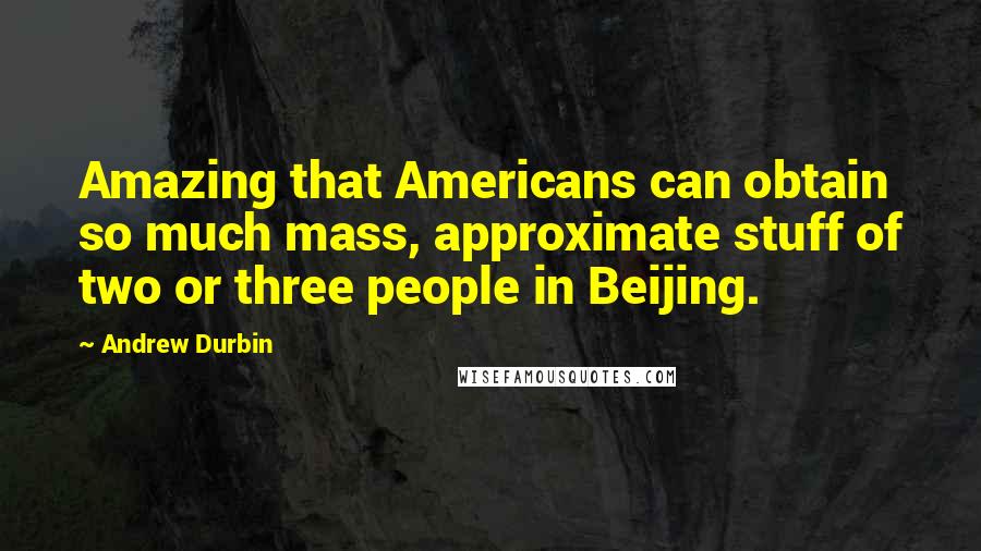 Andrew Durbin Quotes: Amazing that Americans can obtain so much mass, approximate stuff of two or three people in Beijing.
