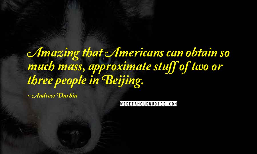 Andrew Durbin Quotes: Amazing that Americans can obtain so much mass, approximate stuff of two or three people in Beijing.