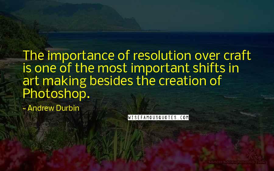 Andrew Durbin Quotes: The importance of resolution over craft is one of the most important shifts in art making besides the creation of Photoshop.
