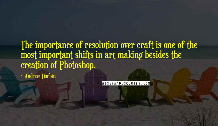 Andrew Durbin Quotes: The importance of resolution over craft is one of the most important shifts in art making besides the creation of Photoshop.