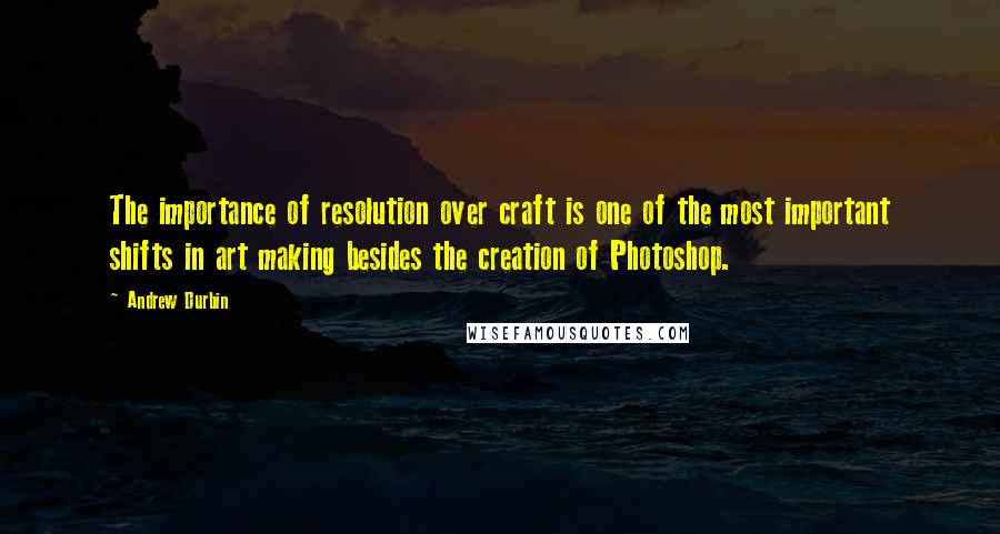 Andrew Durbin Quotes: The importance of resolution over craft is one of the most important shifts in art making besides the creation of Photoshop.