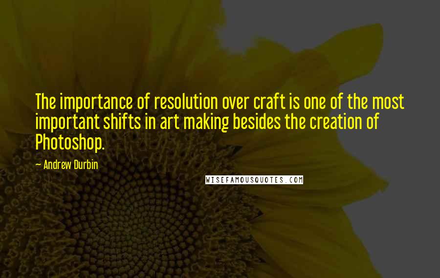 Andrew Durbin Quotes: The importance of resolution over craft is one of the most important shifts in art making besides the creation of Photoshop.