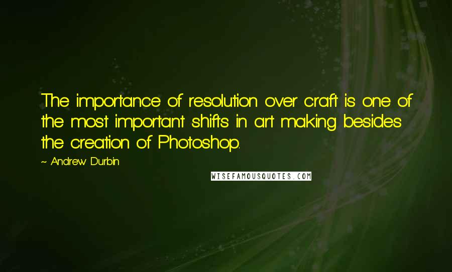 Andrew Durbin Quotes: The importance of resolution over craft is one of the most important shifts in art making besides the creation of Photoshop.