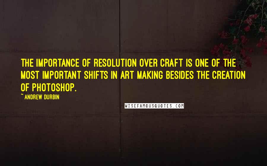 Andrew Durbin Quotes: The importance of resolution over craft is one of the most important shifts in art making besides the creation of Photoshop.