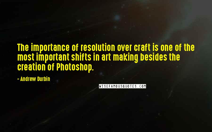 Andrew Durbin Quotes: The importance of resolution over craft is one of the most important shifts in art making besides the creation of Photoshop.